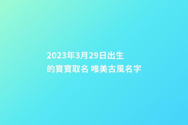 2023年3月29日出生的寶寶取名 唯美古風名字